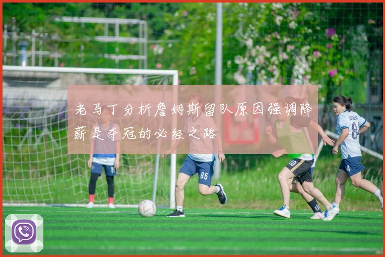 老马丁分析詹姆斯留队原因强调降薪是夺冠的必经之路