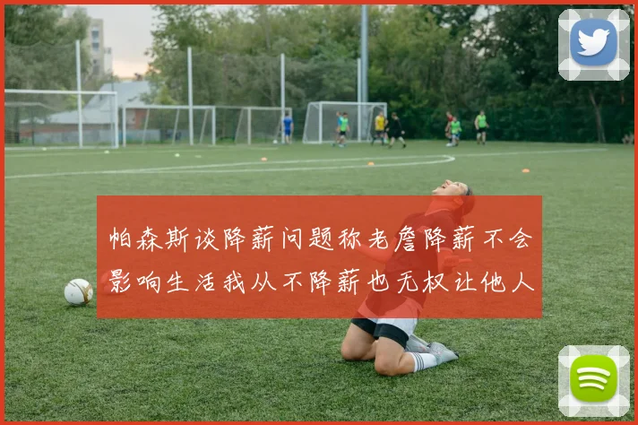 帕森斯谈降薪问题称老詹降薪不会影响生活我从不降薪也无权让他人降薪