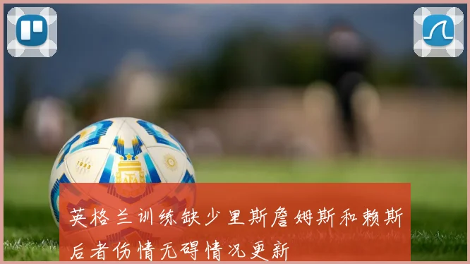 英格兰训练缺少里斯詹姆斯和赖斯后者伤情无碍情况更新