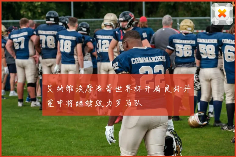 艾纳维谈摩洛哥世界杯开局良好并重申将继续效力罗马队