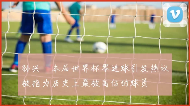 孙兴慜本届世界杯零进球引发热议被指为历史上最被高估的球员