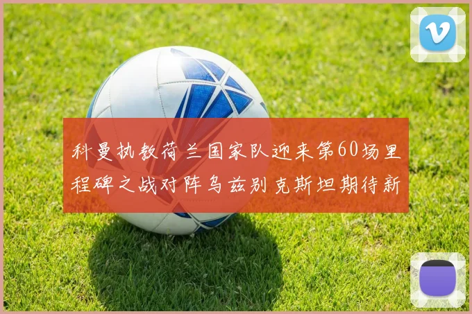 科曼执教荷兰国家队迎来第60场里程碑之战对阵乌兹别克斯坦期待新突破