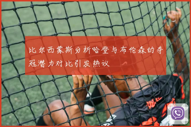 比尔西蒙斯分析哈登与布伦森的夺冠潜力对比引发热议