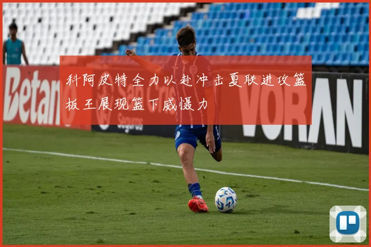 科阿皮特全力以赴冲击夏联进攻篮板王展现篮下威慑力
