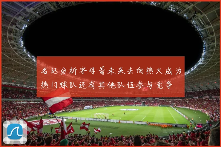 名记分析字母哥未来去向热火成为热门球队还有其他队伍参与竞争
