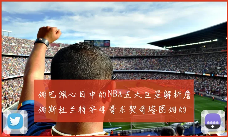 姆巴佩心目中的NBA五大巨星解析詹姆斯杜兰特字母哥东契奇塔图姆的独特魅力