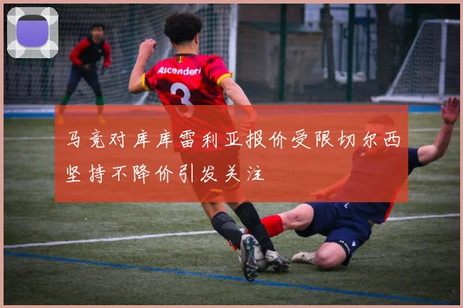 马竞对库库雷利亚报价受限切尔西坚持不降价引发关注