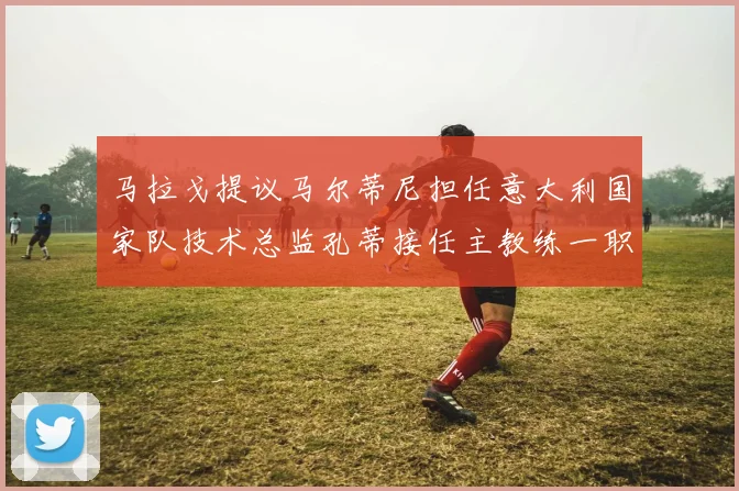 马拉戈提议马尔蒂尼担任意大利国家队技术总监孔蒂接任主教练一职