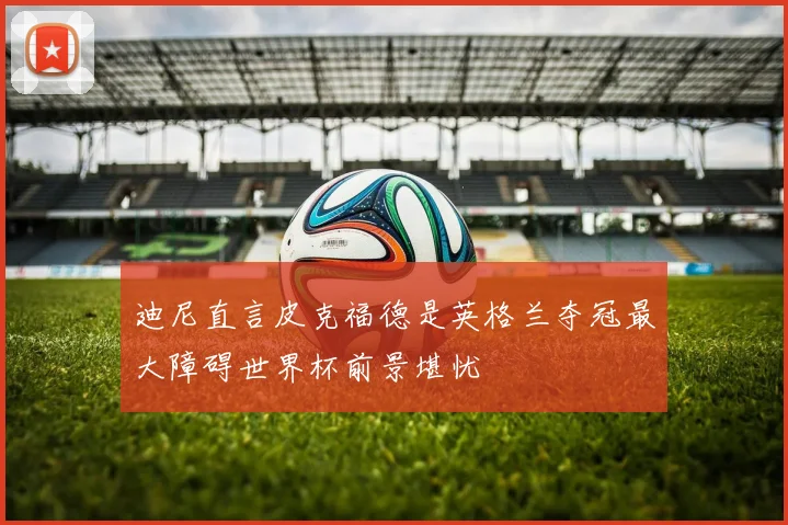 迪尼直言皮克福德是英格兰夺冠最大障碍世界杯前景堪忧