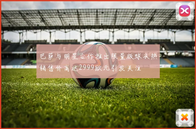 巴萨与明星合作推出限量版球衣热销售价高达2999欧元引发关注