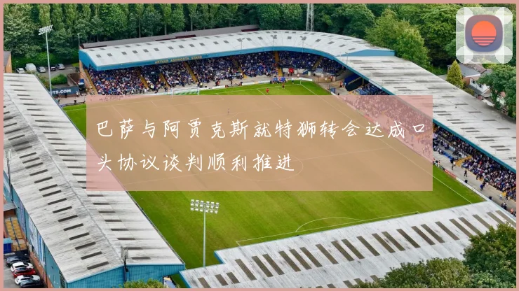 巴萨与阿贾克斯就特狮转会达成口头协议谈判顺利推进
